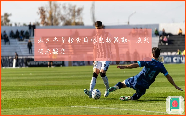 米兰冬季转会目标包括聚勒，谈判仍未敲定