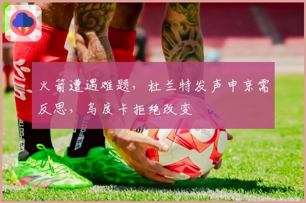 火箭遭遇难题，杜兰特发声申京需反思，乌度卡拒绝改变