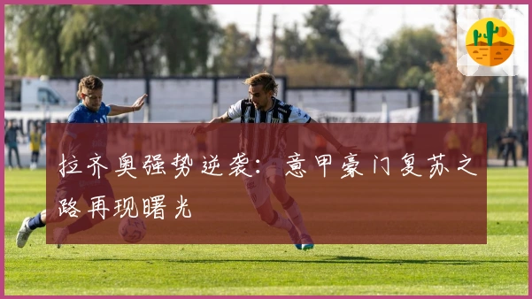 拉齐奥强势逆袭：意甲豪门复苏之路再现曙光