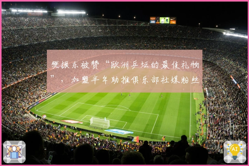 樊振东被赞“欧洲乒坛的最佳礼物”，加盟半年助推俱乐部社媒粉丝暴涨