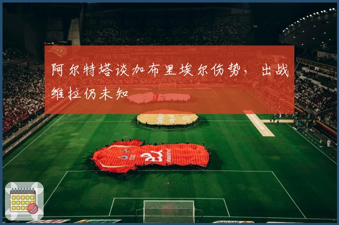 阿尔特塔谈加布里埃尔伤势，出战维拉仍未知