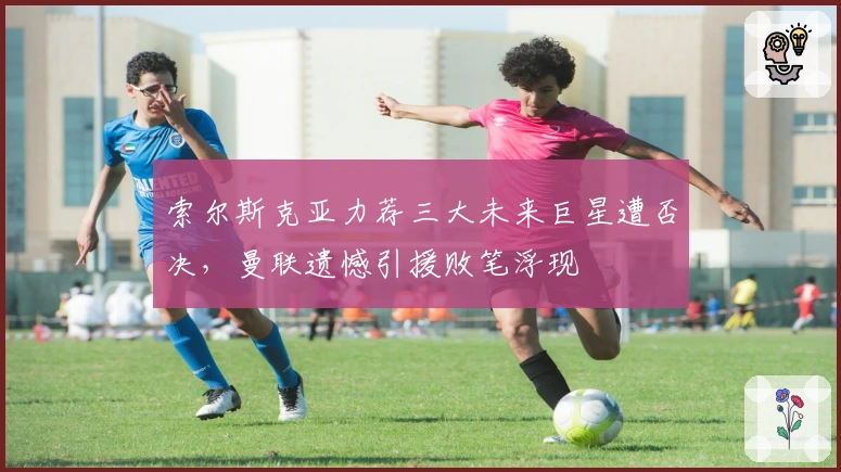 索尔斯克亚力荐三大未来巨星遭否决，曼联遗憾引援败笔浮现