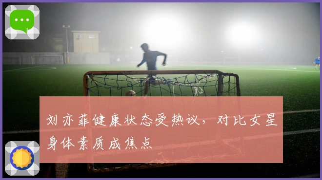 刘亦菲健康状态受热议，对比女星身体素质成焦点