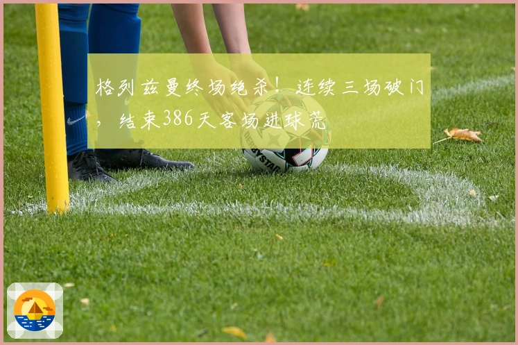 格列兹曼终场绝杀！连续三场破门，结束386天客场进球荒