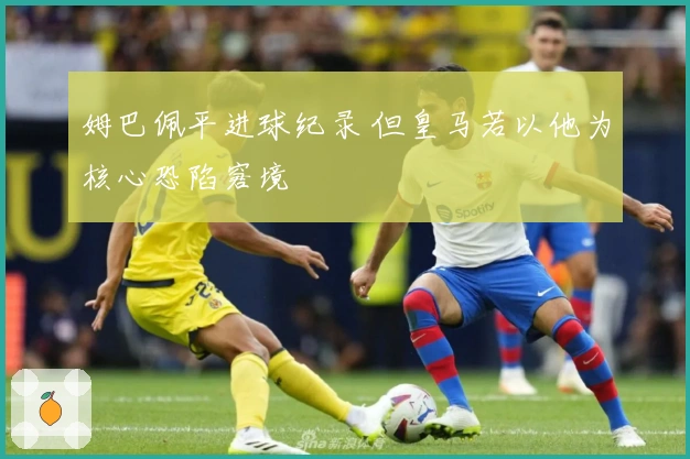 姆巴佩平进球纪录 但皇马若以他为核心恐陷窘境