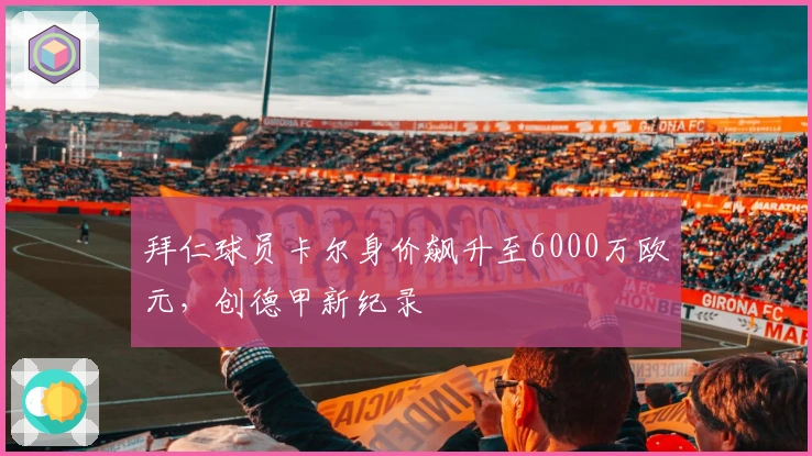 拜仁球员卡尔身价飙升至6000万欧元，创德甲新纪录