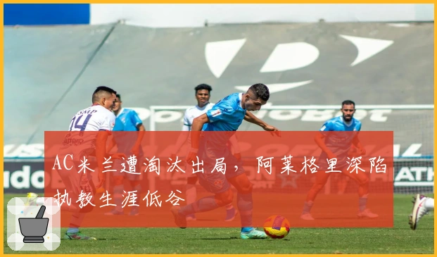 AC米兰遭淘汰出局，阿莱格里深陷执教生涯低谷