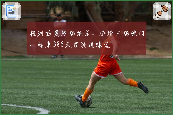格列兹曼终场绝杀！连续三场破门，结束386天客场进球荒