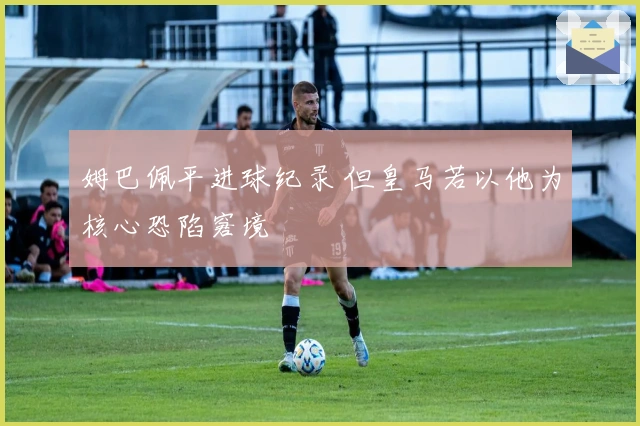 姆巴佩平进球纪录 但皇马若以他为核心恐陷窘境