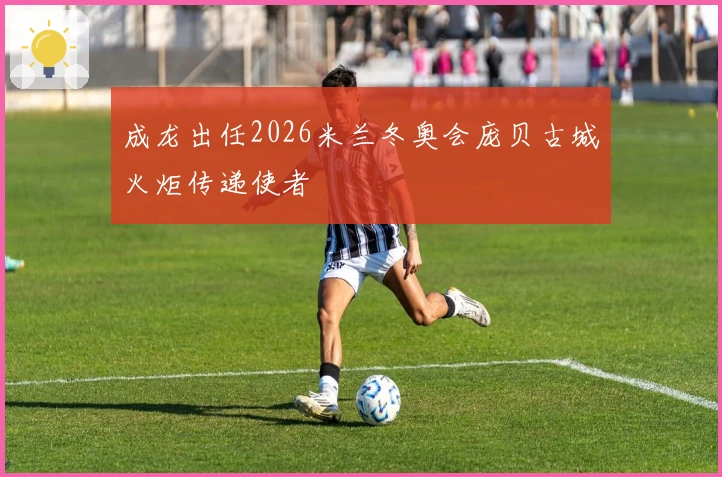 成龙出任2026米兰冬奥会庞贝古城火炬传递使者