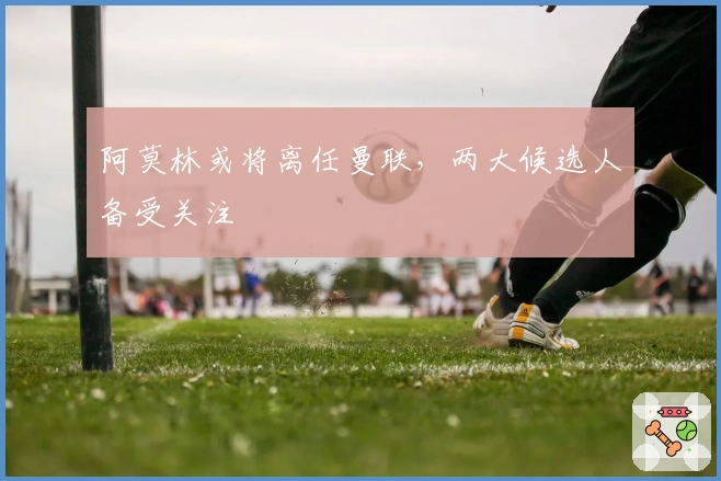 阿莫林或将离任曼联，两大候选人备受关注