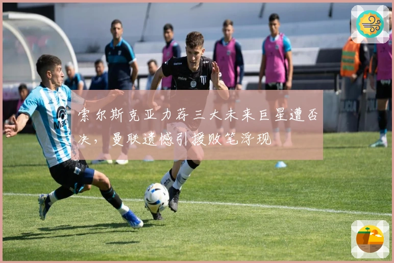 索尔斯克亚力荐三大未来巨星遭否决，曼联遗憾引援败笔浮现