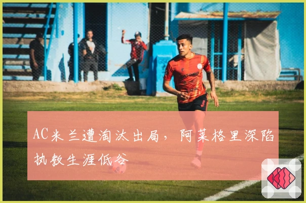 AC米兰遭淘汰出局，阿莱格里深陷执教生涯低谷