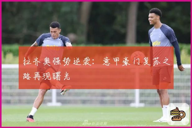 拉齐奥强势逆袭：意甲豪门复苏之路再现曙光