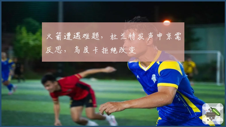 火箭遭遇难题，杜兰特发声申京需反思，乌度卡拒绝改变