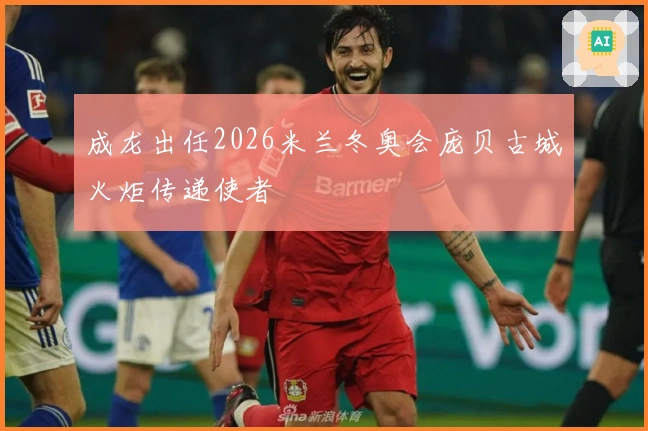 成龙出任2026米兰冬奥会庞贝古城火炬传递使者