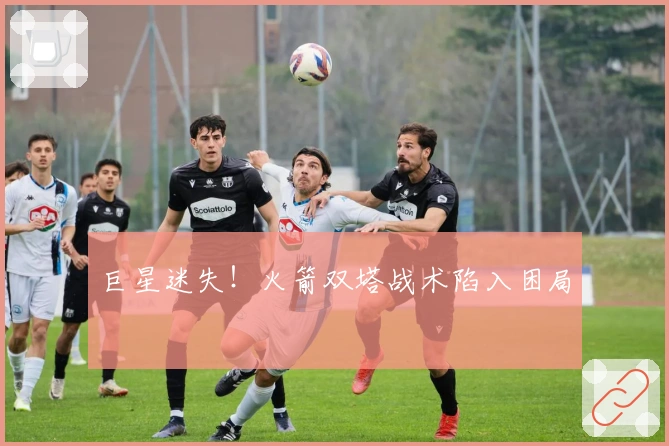 巨星迷失！火箭双塔战术陷入困局